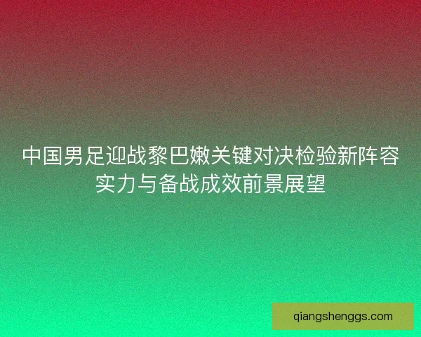 中国男足迎战黎巴嫩关键对决检验新阵容实力与备战成效前景展望