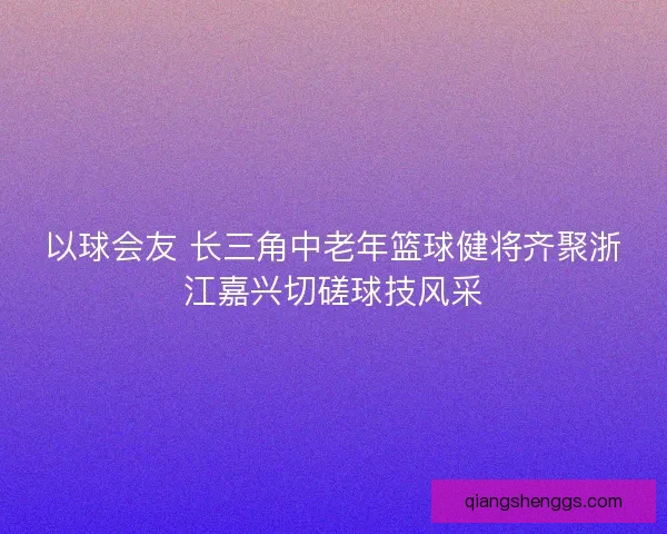 以球会友 长三角中老年篮球健将齐聚浙江嘉兴切磋球技风采