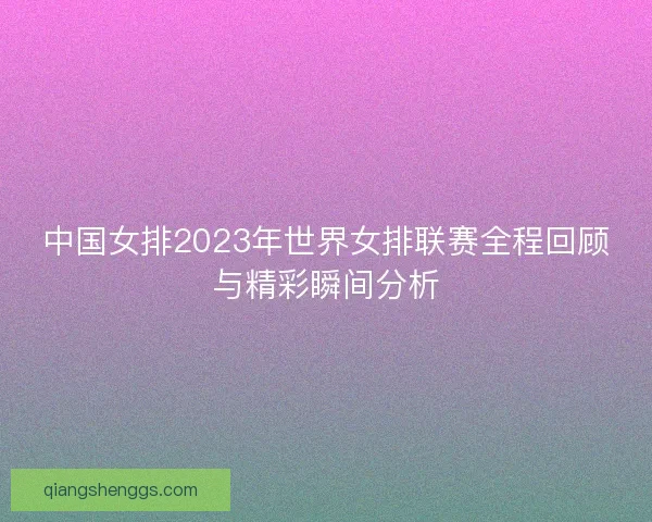 中国女排2023年世界女排联赛全程回顾与精彩瞬间分析